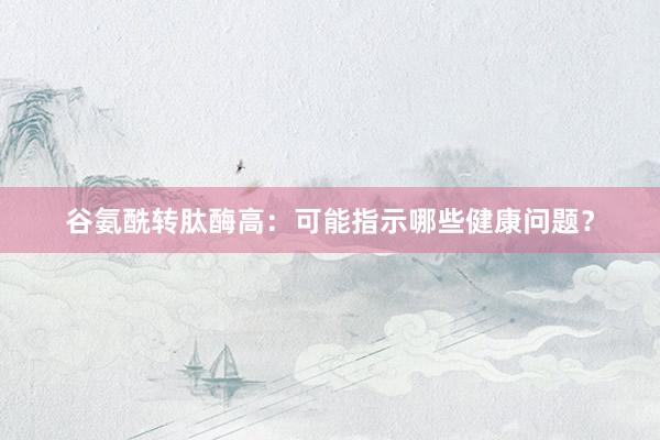 谷氨酰转肽酶高：可能指示哪些健康问题？