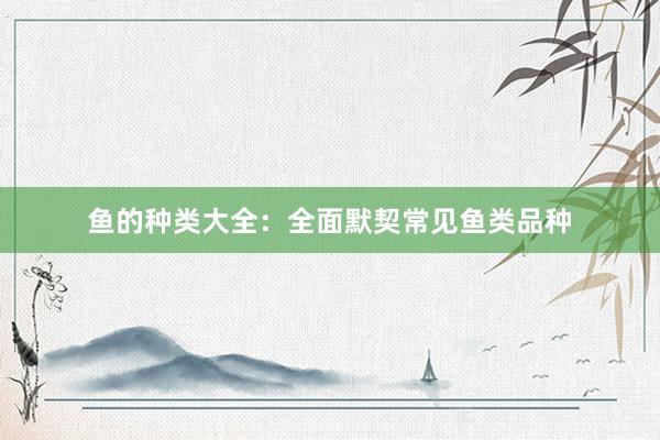 鱼的种类大全：全面默契常见鱼类品种